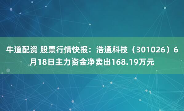 牛道配资 股票行情快报：浩通科技（301026）6月18日主力资金净卖出168.19万元