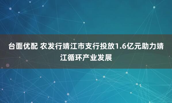 台面优配 农发行靖江市支行投放1.6亿元助力靖江循环产业发展