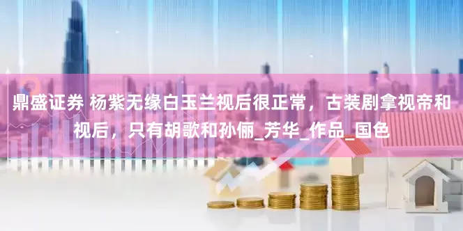 鼎盛证券 杨紫无缘白玉兰视后很正常，古装剧拿视帝和视后，只有胡歌和孙俪_芳华_作品_国色