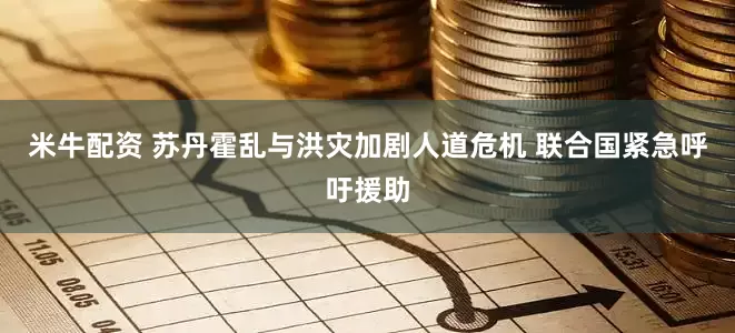 米牛配资 苏丹霍乱与洪灾加剧人道危机 联合国紧急呼吁援助