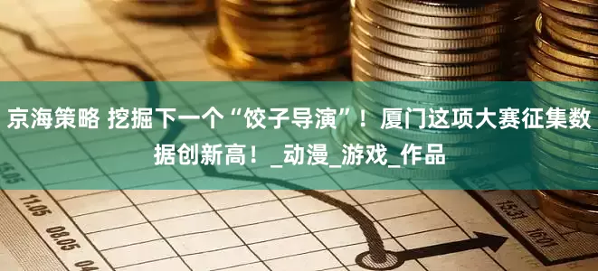 京海策略 挖掘下一个“饺子导演”！厦门这项大赛征集数据创新高！_动漫_游戏_作品
