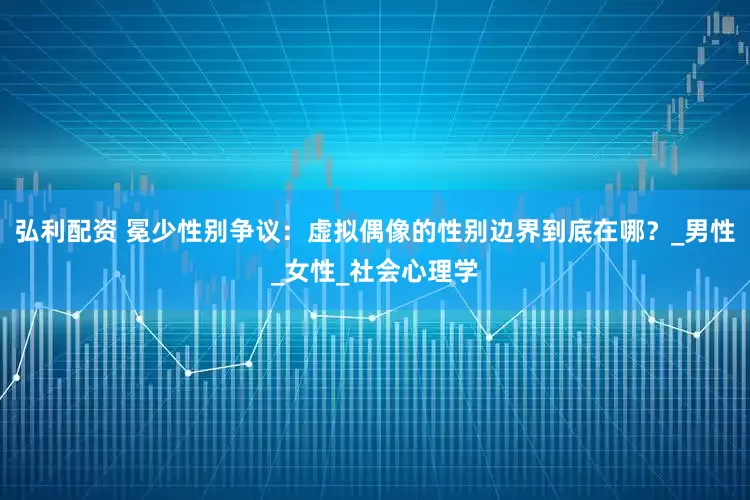 弘利配资 冕少性别争议：虚拟偶像的性别边界到底在哪？_男性_女性_社会心理学