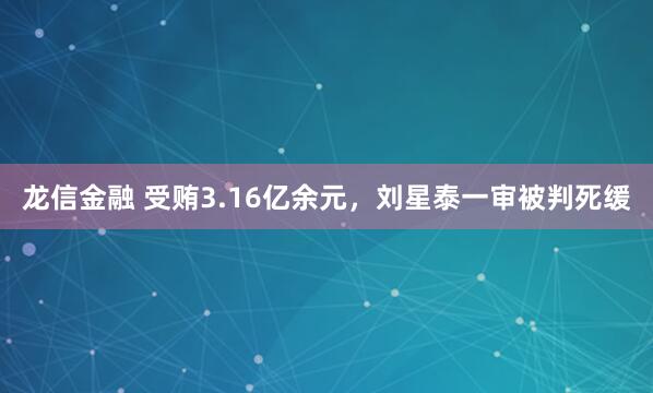 龙信金融 受贿3.16亿余元，刘星泰一审被判死缓