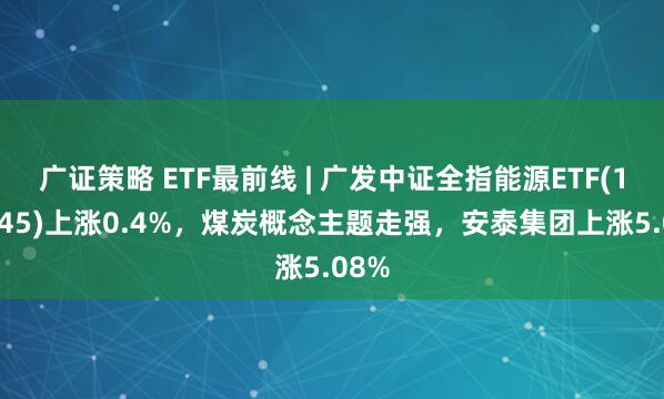 广证策略 ETF最前线 | 广发中证全指能源ETF(159945)上涨0.4%，煤炭概念主题走强，安泰集团上涨5.08%
