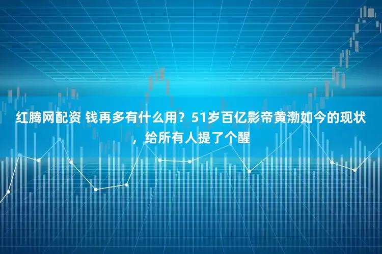 红腾网配资 钱再多有什么用？51岁百亿影帝黄渤如今的现状，给所有人提了个醒