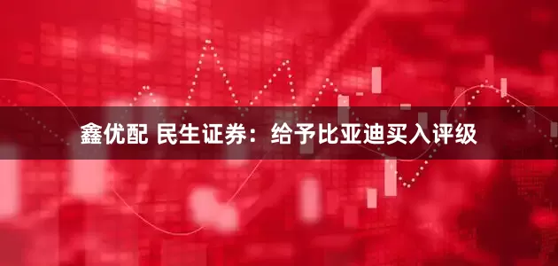 鑫优配 民生证券：给予比亚迪买入评级