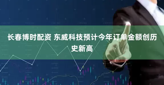 长春博时配资 东威科技预计今年订单金额创历史新高
