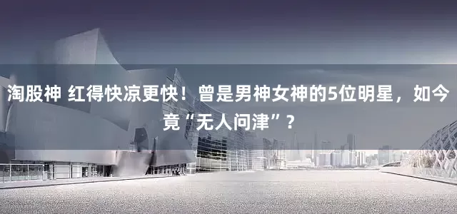 淘股神 红得快凉更快！曾是男神女神的5位明星，如今竟“无人问津”？